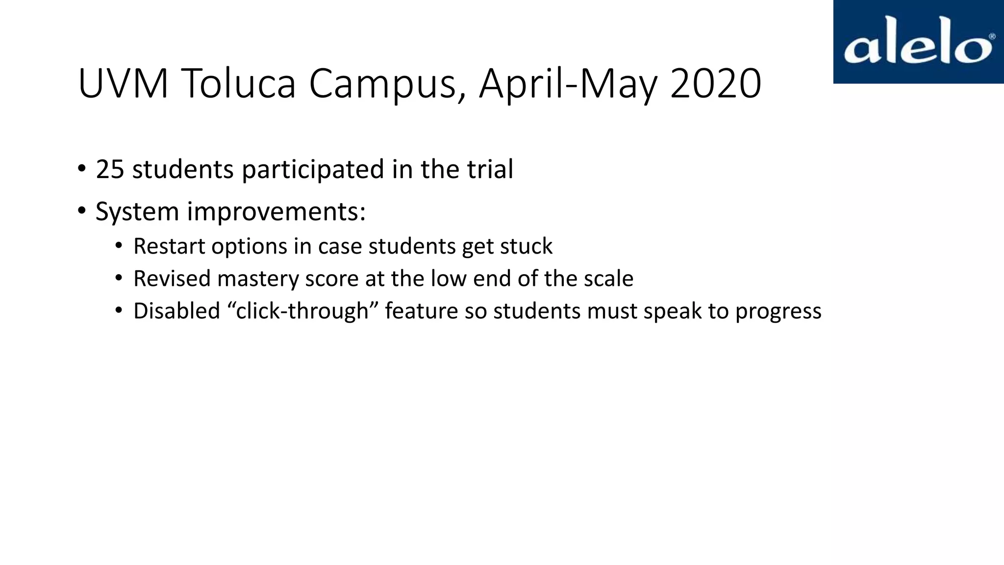 UVM Toluca Campus, April-May 2020
• 25 students participated in the trial
• System improvements:
• Restart options in case students get stuck
• Revised mastery score at the low end of the scale
• Disabled “click-through” feature so students must speak to progress
 