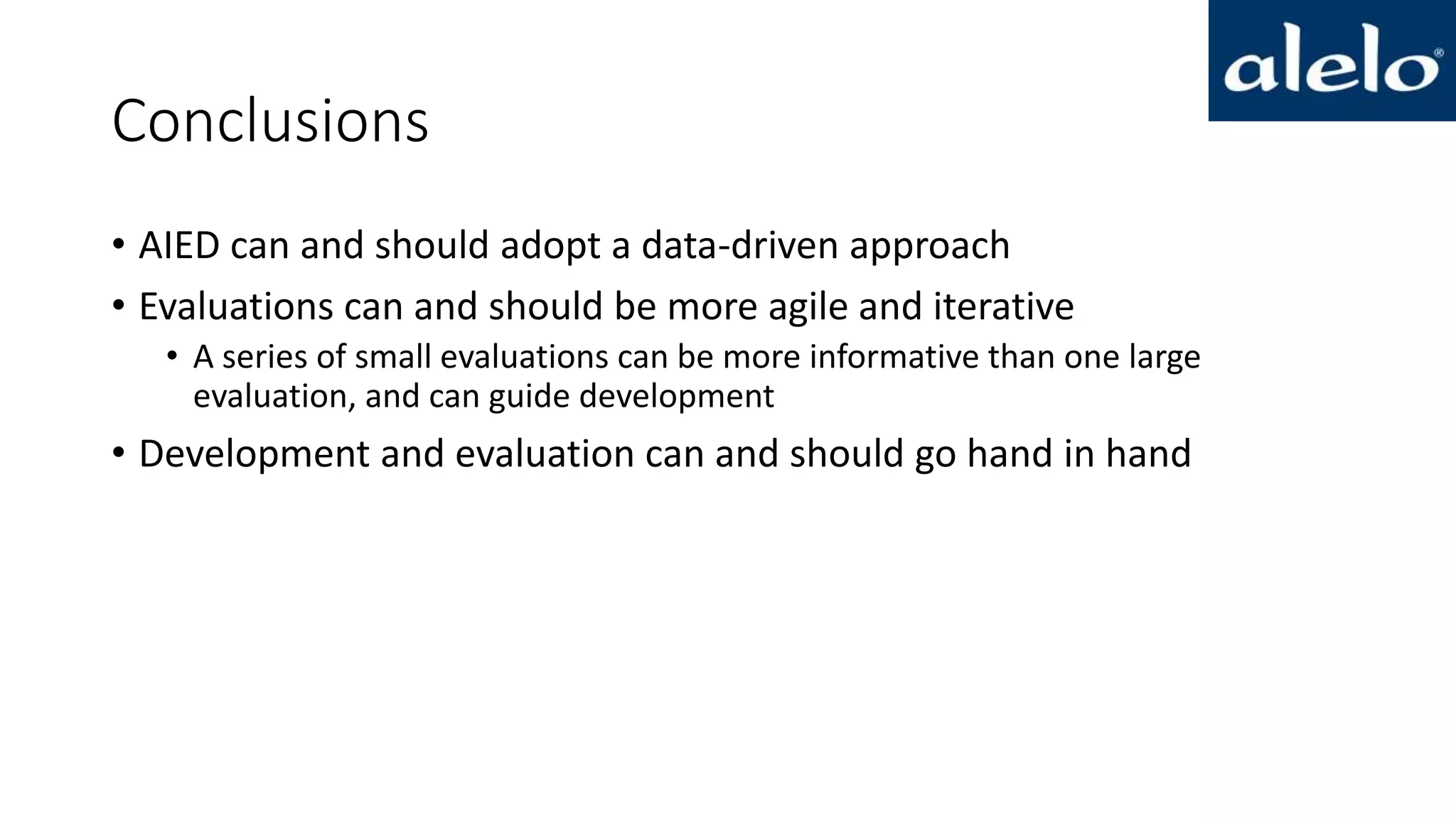 Conclusions
• AIED can and should adopt a data-driven approach
• Evaluations can and should be more agile and iterative
• A series of small evaluations can be more informative than one large
evaluation, and can guide development
• Development and evaluation can and should go hand in hand
 