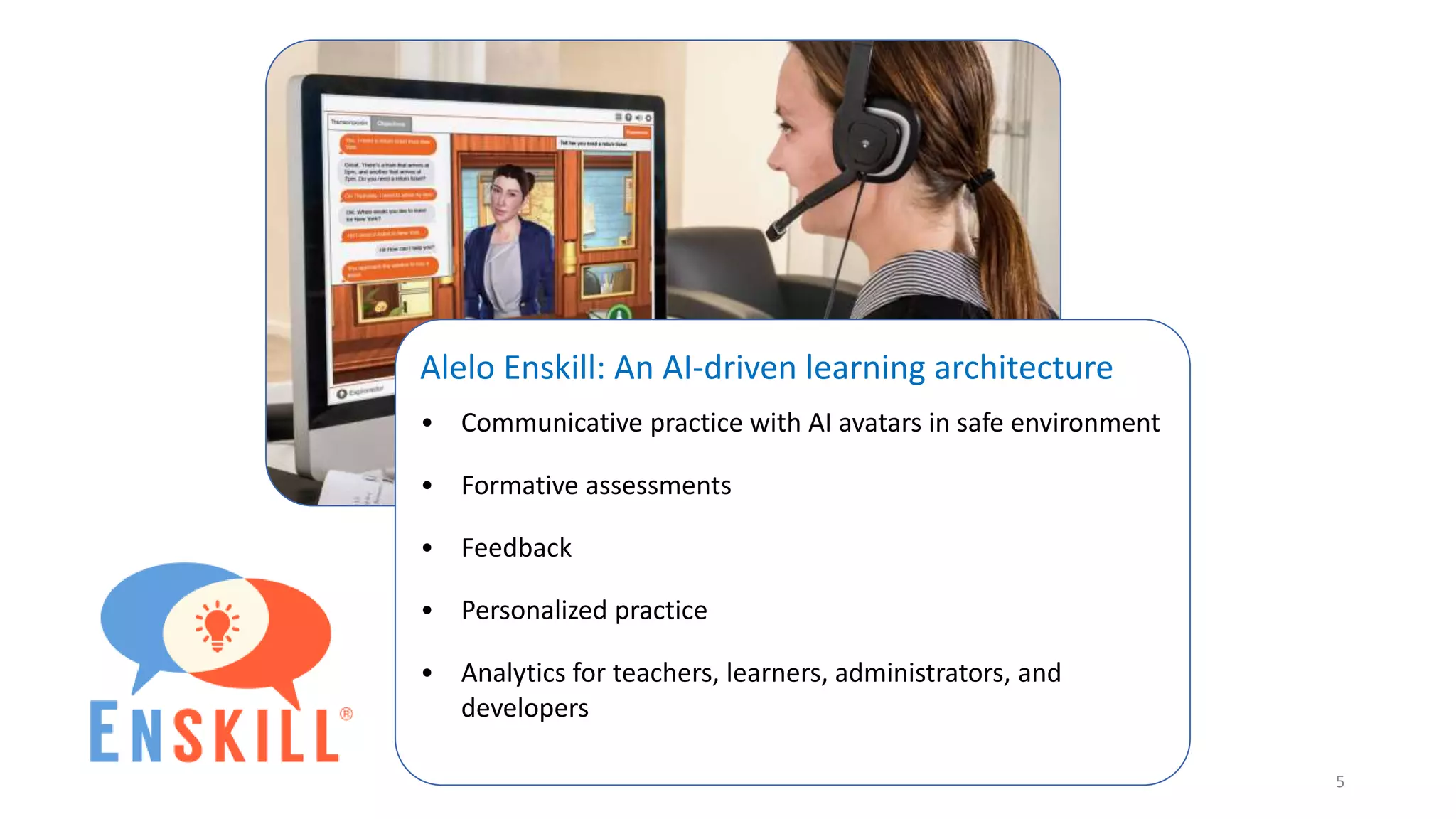 Alelo Enskill: An AI-driven learning architecture
• Communicative practice with AI avatars in safe environment
• Formative assessments
• Feedback
• Personalized practice
• Analytics for teachers, learners, administrators, and
developers
5
 