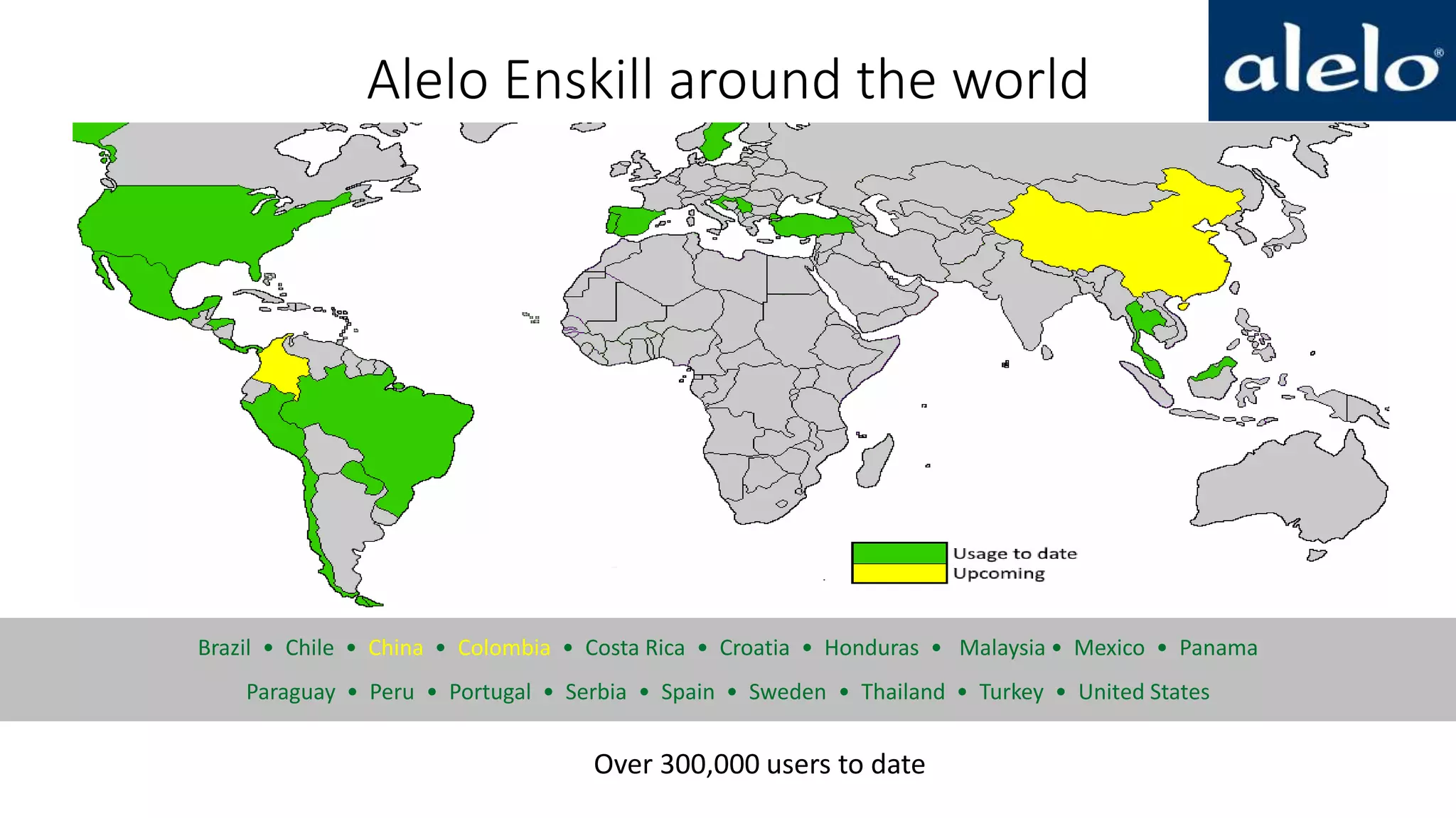 Alelo Enskill around the world
Brazil • Chile • China • Colombia • Costa Rica • Croatia • Honduras • Malaysia • Mexico • Panama
Paraguay • Peru • Portugal • Serbia • Spain • Sweden • Thailand • Turkey • United States
Over 300,000 users to date
 
