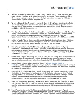 EECP Reference 2013 
1. Wenhua Lin, Li Xiong, Jinghao Han, Howan Leung, Thomas Leung, Yannie Soo, Xiangyan 
Chen, Ka Sing Lawrence Wong. Increasing pressure of external counterpulsation augments 
blood pressure but not cerebral blood flow velocity in ischemic stroke. Journal of Clinical 
Neuroscience, Available online 8 December 2013. 
2. W. Lin, L. Xiong, J. Han, T. Leung, H. Leung, X. Chen, K. S. L. Wong. Hemodynamic effect of 
external counterpulsation is a different measure of impaired cerebral autoregulation from 
vasoreactivity to breath-holding. European Journal of Neurology 2013 first published online: 7 
DEC 2013 , DOI: 10.1111/ene.12314. 
3. Yan Xiong, Yu-feng Ren, Jia Xu, Da-ya Yang, Xiao-hong He, Jing-yun Luo, Jamal S. Rana, Yan 
Zhang, Zhen-sheng Zheng, Dong-hong Liu,Gui-fu Wu. Enhanced External Counterpulsation 
inhibits endothelial apoptosis via modulation of BIRC2 and Apaf-1 genes in porcine 
hypercholesterolemia. International Journal of Cardiology, Available online 23 November 2013. 
4. Sahlén A, Wu E, Rück A, Hagerman I, Förstedt G, Sylvén C, Berglund M, Jernberg T. Relation 
between N-terminal pro-brain natriuretic peptide levels and response to enhanced external 
counterpulsation in chronic angina pectoris. Coron Artery Dis. 2013 Nov 8. 
5. Prajej Ruangkanchanasetr, Nithi Mahanonda, Ongkarn Raungratanaamporn, Piyanuj 
Ruckpanich Chagriya Kitiyakara, Amnart Chaiprasert, Surawat Adirekkiat, Dollapas Punpanich, 
Somlak Vanavanan, Anchalee Chittamma, Thanom Supaporn. Effect of enhanced external 
counterpulsation treatment on renal function in cardiac patients. BMC Nephrology 2013, 14:193 
doi:10.1186/1471-2369-14-193. 
6. Wen Hua Lin, Jinghao Han, Xiang-Yan Chen, Li Xiong, Ho wan Leung, W.H. Leung, Yannie Soo, 
Lawrence Wong. Longer treatment duration is associated with better functional outcome in 
counterpulsation-treated recent ischemic stroke patients. BMJ Open, 2013 (to be publsihed). 
7. Joseph C Avery, Darren T Beck, Darren P Casey, Paloma D Sardina, Randy W. 
Braith.Enhanced External Counterpulsation Improves Peripheral Resistance Artery Blood Flow in 
Patients With Coronary Artery Disease. Applied Physiology, Nutrition, and Metabolism.Published 
on the web 11 October 2013. 
8. Poay Huan Loh, Elizabeth Kennard, Christos V. Bourantas, Raj Chelliah, Paul Atkin, Jocelyn 
Cook, John G. Cleland, Andrew Michaels, John C.K. Hui for the International EECP Patient 
Registry (IEPR). The effectiveness of enhanced external counterpulsation (EECP) in patients 
suffering from chronic refractory angina previously treated with transmyocardial laser 
revascularisation. International Journal of Cardiology xxx (2013) xxx–xxx (in press). 
9. Rong Liu, Zi-Jing Liang, Xiao-Xing Liao, Chun-Lin Hu, Li Jiang, Gang Dai, Ying-Qing Li, Hong- 
Yan Wei, Gui-Fu Wu, Xin Li, Enhanced external counterpulsation improves cerebral blood flow 
following cardiopulmonary resuscitation. American Journal of Emergency Medicine 2013 (in 
press) 
10. Prajej Ruangkanchanasetr, Nithi Mahanonda, Ongkarn Raungratanaamporn, Piyanuj 
Ruckpanich, Chagriya Kitiyakara, Amnart Chaiprasert, Surawat Adirekkiat, Dollapas Punpanich, 
Somlak Vanavanan, Anchalee Chittamma and Thanom Supaporn. Effect of enhanced external 
1 
 