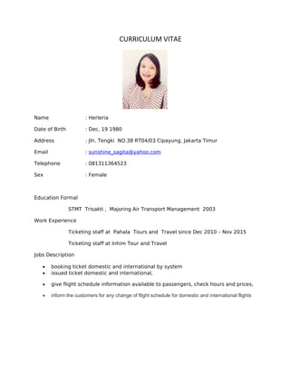 CURRICULUM VITAE
Name : Herleria
Date of Birth : Dec, 19 1980
Address : Jln. Tengki NO.38 RT04/03 Cipayung, Jakarta Timur
Email : sunshine_sagita@yahoo.com
Telephone : 081311364523
Sex : Female
Education Formal
STMT Trisakti , Majoring Air Transport Management 2003
Work Experience
Ticketing staff at Pahala Tours and Travel since Dec 2010 – Nov 2015
Ticketing staff at Inhim Tour and Travel
Jobs Description
• booking ticket domestic and international by system
• issued ticket domestic and international,
• give flight schedule information available to passengers, check hours and prices,
• inform the customers for any change of flight schedule for domestic and international flights
 
