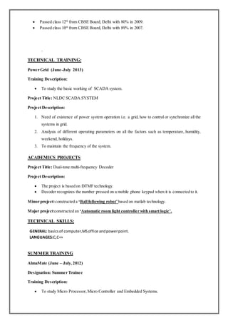  Passed class 12th
from CBSE Board, Delhi with 80% in 2009.
 Passed class 10th
from CBSE Board, Delhi with 89% in 2007.
.
TECHNICAL TRAINING:
Power Grid (June-July 2013)
Training Description:
 To study the basic working of SCADA system.
Project Title: NLDC SCADA SYSTEM
Project Description:
1. Need of existence of power system operation i.e. a grid, how to control or synchronize all the
systems in grid.
2. Analysis of different operating parameters on all the factors such as temperature, humidity,
weekend, holidays.
3. To maintain the frequency of the system.
ACADEMICS PROJECTS
Project Title: Dual-tone multi-frequency Decoder
Project Description:
 The project is based on DTMF technology.
 Decoder recognizes the number pressed on a mobile phone keypad when it is connected to it.
Minor project:constructed a ‘Ball following robot’ based on matlab technology.
Major project:constructed an ‘Automatic room light controller with smart logic’.
TECHNICAL SKILLS:
 GENERAL: basicsof computer,MSoffice andpowerpoint.
LANGUAGES:C,C++
SUMMER TRAINING
AlmaMate (June – July, 2012)
Designation: Summer Trainee
Training Description:
 To study Micro Processor,Micro Controller and Embedded Systems.
 