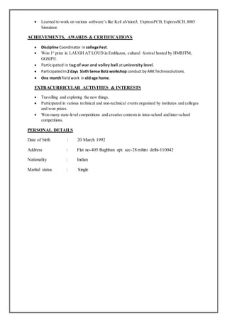 Learned to work on various software’s like Keil uVision3, ExpressPCB,ExpressSCH,8085
Simulator.
ACHIEVEMENTS, AWARDS & CERTIFICATIONS
 Discipline Coordinator in college Fest.
 Won 1st
prize in LAUGH AT LOUD in Emblazon, cultural festival hosted by HMRITM,
GGSIPU.
 Participated in tug of war and volley ball at university level.
 Participatedin 2 days Sixth Sense Botz workshop conductby ARKTechnosolutions.
 One monthfieldwork in old age home.
EXTRACURRICULAR ACTIVITIES & INTERESTS
 Travelling and exploring the new things.
 Participated in various technical and non-technical events organized by institutes and colleges
and won prizes.
 Won many state-level competitions and creative contests in intra-school and inter-school
competitions.
PERSONAL DETAILS
Date of birth : 20 March 1992
Address : Flat no-405 Baghban apt. sec-28 rohini delhi-110042
Nationality : Indian
Marital status : Single
 