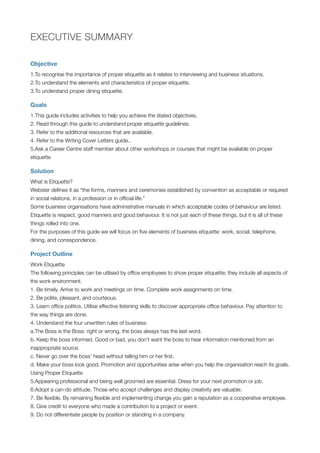 EXECUTIVE SUMMARY
Objective
1.To recognise the importance of proper etiquette as it relates to interviewing and business situations.
2.To understand the elements and characteristics of proper etiquette.
3.To understand proper dining etiquette.
Goals
1.This guide includes activities to help you achieve the stated objectives.
2. Read through this guide to understand proper etiquette guidelines.
3. Refer to the additional resources that are available.
4. Refer to the Writing Cover Letters guide..
5.Ask a Career Centre staff member about other workshops or courses that might be available on proper
etiquette
Solution
What is Etiquette?
Webster deﬁnes it as “the forms, manners and ceremonies established by convention as acceptable or required
in social relations, in a profession or in ofﬁcial life.”
Some business organisations have administrative manuals in which acceptable codes of behaviour are listed.
Etiquette is respect, good manners and good behaviour. It is not just each of these things, but it is all of these
things rolled into one.
For the purposes of this guide we will focus on ﬁve elements of business etiquette: work, social, telephone,
dining, and correspondence.
Project Outline
Work Etiquette
The following principles can be utilised by ofﬁce employees to show proper etiquette; they include all aspects of
the work environment.
1. Be timely. Arrive to work and meetings on time. Complete work assignments on time.
2. Be polite, pleasant, and courteous.
3. Learn ofﬁce politics. Utilise effective listening skills to discover appropriate ofﬁce behaviour. Pay attention to
the way things are done.
4. Understand the four unwritten rules of business:
a.The Boss is the Boss: right or wrong, the boss always has the last word.
b. Keep the boss informed. Good or bad, you don’t want the boss to hear information mentioned from an
inappropriate source.
c. Never go over the boss’ head without telling him or her ﬁrst.
d. Make your boss look good. Promotion and opportunities arise when you help the organisation reach its goals.
Using Proper Etiquette
5.Appearing professional and being well groomed are essential. Dress for your next promotion or job.
6.Adopt a can-do attitude. Those who accept challenges and display creativity are valuable.
7. Be ﬂexible. By remaining ﬂexible and implementing change you gain a reputation as a cooperative employee.
8. Give credit to everyone who made a contribution to a project or event.
9. Do not differentiate people by position or standing in a company.
 