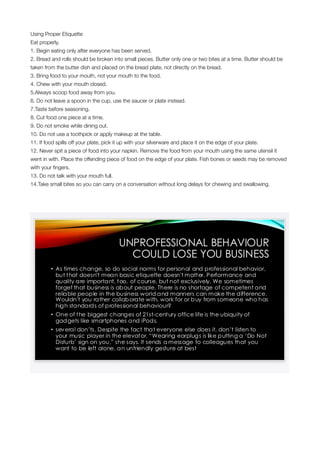 Using Proper Etiquette
Eat properly.
1. Begin eating only after everyone has been served.
2. Bread and rolls should be broken into small pieces. Butter only one or two bites at a time. Butter should be
taken from the butter dish and placed on the bread plate, not directly on the bread.
3. Bring food to your mouth, not your mouth to the food.
4. Chew with your mouth closed.
5.Always scoop food away from you.
6. Do not leave a spoon in the cup, use the saucer or plate instead.
7.Taste before seasoning.
8. Cut food one piece at a time.
9. Do not smoke while dining out.
10. Do not use a toothpick or apply makeup at the table.
11. If food spills off your plate, pick it up with your silverware and place it on the edge of your plate.
12. Never spit a piece of food into your napkin. Remove the food from your mouth using the same utensil it
went in with. Place the offending piece of food on the edge of your plate. Fish bones or seeds may be removed
with your ﬁngers.
13. Do not talk with your mouth full.
14.Take small bites so you can carry on a conversation without long delays for chewing and swallowing.
 