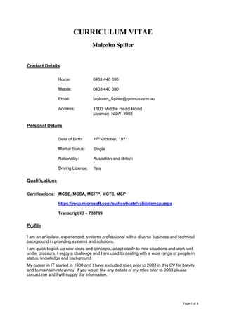 Page 1 of 9
CURRICULUM VITAE
Malcolm Spiller
Contact Details
Home: 0403 440 690
Mobile: 0403 440 690
Email: Malcolm_Spiller@Iprimus.com.au
Address: 1103 Middle Head Road
Mosman NSW 2088
Personal Details
Date of Birth: 17th
October, 1971
Marital Status: Single
Nationality: Australian and British
Driving Licence: Yes
Qualifications
Certifications: MCSE, MCSA, MCITP, MCTS, MCP
https://mcp.microsoft.com/authenticate/validatemcp.aspx
Transcript ID – 738709
Profile
I am an articulate, experienced, systems professional with a diverse business and technical
background in providing systems and solutions.
I am quick to pick up new ideas and concepts, adapt easily to new situations and work well
under pressure. I enjoy a challenge and I am used to dealing with a wide range of people in
status, knowledge and background.
My career in IT started in 1988 and I have excluded roles prior to 2003 in this CV for brevity
and to maintain relevancy. If you would like any details of my roles prior to 2003 please
contact me and I will supply the information.
 