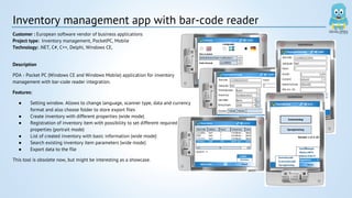 Inventory management app with bar-code reader 
Customer : European software vendor of business applications 
Project type: Inventory management, PocketPC, Mobile 
Technology: .NET, C#, C++, Delphi, Windows CE, 
Description 
PDA - Pocket PC (Windows CE and Windows Mobile) application for inventory 
management with bar-code reader integration. 
Features: 
● Setting window. Allows to change language, scanner type, data and currency 
format and also choose folder to store export files 
● Create inventory with different properties (wide mode) 
● Registration of inventory item with possibility to set different required 
properties (portrait mode) 
● List of created inventory with basic information (wide mode) 
● Search existing inventory item parameters (wide mode) 
● Export data to the file 
This tool is obsolete now, but might be interesting as a showcase. 
