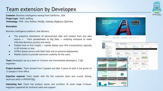 Team extension by Developex 
Customer: Business intelligence startup from California , USA 
Project type: SAAS, staffing 
Technology: PHP, Java, Python, MySQL, Hadoop, BigQuery, QlikView 
Description 
Business intelligence platform, that delivers: 
● The proactive distribution of personalized data and context from any data 
source — from spreadsheets to Big Data — enabling everyone to make 
informed decisions quickly and easily. 
● Fastest time to first insight — rapidly deploy your first visualizations, typically 
in 60 minutes or less. 
● HTML5-based service with both SaaS and on-premise deployment. 
● Mobile clients to provide maximum usability for the users. 
Team: DevelopEx set up a team of 8 senior and intermediate developers, 5 QA 
engineers 
Project duration: Team started from 3 people and after 4 years of work it has grown to 
13 people in Kiev office. 
Expertise required: Team leader who fits the customer team was crucial. Strong 
technical skills in PHP/MYSQL. 
Interesting fact: Client has product owner and architect. At some stage in-house 
engineers appeared for technical sales and support. 
 