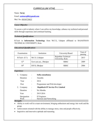 CURRICULUM VITAE
Name: Suraj
Email: sonisuraj80@gmail.com
Mol. No: 09549720821
Career Objective
To secure a job in industry where I can utilize my knowledge, enhance my technical and personal
skills through experience and continued learning.
Technical Qualifications
B.Tech in Information Technology from M.C.E, Udaipur affiliated to RAJASTHAN
TECHNICAL UNIVERSITY, Kota.
Educational Qualifications
Examination Institution University/Board
Year of
passing
B.Tech (I.T.) M.C.E ,Udaipur
Rajasthan Technical
University, Kota
2013
12th
Govt.sen.sec., Dholpur RBSC 2009
10th
D.P.S, Dholpur RBSC 2006
Experience
1. Company : Sofia consultancy
Duration : 3months
Year : 2014
Post : Programmer and Web developer
2. Company : Rapidtech IT Service Pvt. Limited
Duration : Six Months
Year : 2015-2016
Designation : IT Engineer
Work : Harware and Networking
Strengths
• Ability to work well in a team environment, bringing enthusiasm and energy into work and the
group.
• Achievement oriented with the ability to manage stress, time and people effectively.
• Inquisitive and innovative aptitude and reasoning.
 