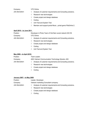 Company VTC Online
Job description √ Analysis of customer requirements and Consulting solutions.
√ Research new technologies
√ Create project and design database
√ Coding
√ Unit Test and System Test
√ Maintain and support portal Music , portal game FifaOnline 2.
April 2010 – to June 2011
Position Developer in Photo Team of Viet Nam social network GO.VN
Company VTC Online
Job description √ Analysis of customer requirements and Consulting solutions.
√ Research new technologies
√ Create project and design database
√ Coding
√ Unit Test and System Test
May 2009 – to April 2010
Position Team Leader.
Company ADC Vietnam Communication Technology Solution JSC.
Job description √ Analysis of customer requirements and Consulting solutions.
√ Research new technologies
√ Create project and design database
√ Coding
January 2007 – to May 2009
Position Leader, Developer.
Company Vietnam marketing Consultant company.
Job description √ Analysis of customer requirements and Consulting solutions.
√ Research new technologies
√ Create project and design database
√ Coding
 