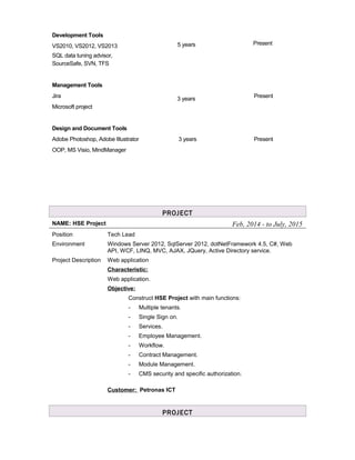 Development Tools
VS2010, VS2012, VS2013 5 years Present
SQL data tuning advisor,
SourceSafe, SVN, TFS
Management Tools
Jira
Microsoft project
Design and Document Tools
Adobe Photoshop, Adobe Illustrator
OOP, MS Visio, MindManager
3 years
3 years
Present
Present
PROJECT
NAME: HSE Project Feb, 2014 - to July, 2015
Position Tech Lead
Environment Windows Server 2012, SqlServer 2012, dotNetFramework 4.5, C#, Web
API, WCF, LINQ, MVC, AJAX, JQuery, Active Directory service.
Project Description Web application
Characteristic:
Web application.
Objective:
Construct HSE Project with main functions:
- Multiple tenants.
- Single Sign on.
- Services.
- Employee Management.
- Workflow.
- Contract Management.
- Module Management.
- CMS security and specific authorization.
Customer: Petronas ICT
PROJECT
 