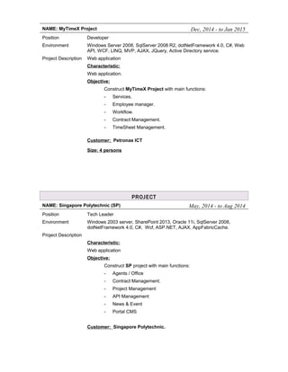 NAME: MyTimeX Project Dec, 2014 - to Jan 2015
Position Developer
Environment Windows Server 2008, SqlServer 2008 R2, dotNetFramework 4.0, C#, Web
API, WCF, LINQ, MVP, AJAX, JQuery, Active Directory service.
Project Description Web application
Characteristic:
Web application.
Objective:
Construct MyTimeX Project with main functions:
- Services.
- Employee manager.
- Workflow.
- Contract Management.
- TimeSheet Management.
Customer: Petronas ICT
Size: 4 persons
PROJECT
NAME: Singapore Polytechnic (SP) May, 2014 - to Aug 2014
Position Tech Leader
Environment Windows 2003 server, SharePoint 2013, Oracle 11i, SqlServer 2008,
dotNetFramework 4.0, C#, Wcf, ASP.NET, AJAX. AppFabricCache.
Project Description
Characteristic:
Web application
Objective:
Construct SP project with main functions:
- Agents / Office
- Contract Management.
- Project Management
- API Management
- News & Event
- Portal CMS
Customer: Singapore Polytechnic.
 