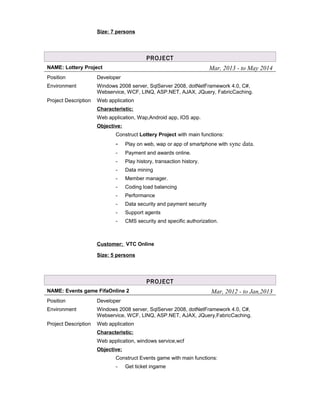 Size: 7 persons
PROJECT
NAME: Lottery Project Mar, 2013 - to May 2014
Position Developer
Environment Windows 2008 server, SqlServer 2008, dotNetFramework 4.0, C#,
Webservice, WCF, LINQ, ASP.NET, AJAX, JQuery, FabricCaching.
Project Description Web application
Characteristic:
Web application, Wap,Android app, IOS app.
Objective:
Construct Lottery Project with main functions:
- Play on web, wap or app of smartphone with sync data.
- Payment and awards online.
- Play history, transaction history.
- Data mining
- Member manager.
- Coding load balancing
- Performance
- Data security and payment security
- Support agents
- CMS security and specific authorization.
Customer: VTC Online
Size: 5 persons
PROJECT
NAME: Events game FifaOnline 2 Mar, 2012 - to Jan,2013
Position Developer
Environment Windows 2008 server, SqlServer 2008, dotNetFramework 4.0, C#,
Webservice, WCF, LINQ, ASP.NET, AJAX, JQuery,FabricCaching.
Project Description Web application
Characteristic:
Web application, windows service,wcf
Objective:
Construct Events game with main functions:
- Get ticket ingame
 