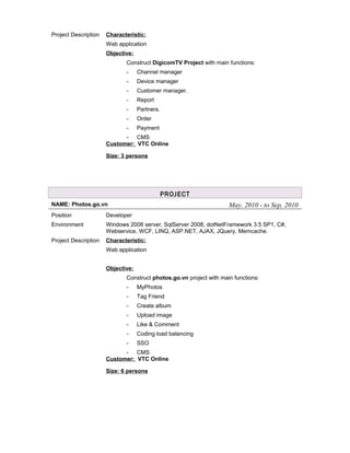 Project Description Characteristic:
Web application
Objective:
Construct DigicomTV Project with main functions:
- Channel manager
- Device manager
- Customer manager.
- Report
- Partners.
- Order
- Payment
- CMS
Customer: VTC Online
Size: 3 persons
PROJECT
NAME: Photos.go.vn May, 2010 - to Sep, 2010
Position Developer
Environment Windows 2008 server, SqlServer 2008, dotNetFramework 3.5 SP1, C#,
Webservice, WCF, LINQ, ASP.NET, AJAX, JQuery, Memcache.
Project Description Characteristic:
Web application
Objective:
Construct photos.go.vn project with main functions:
- MyPhotos
- Tag Friend
- Create album
- Upload image
- Like & Comment
- Coding load balancing
- SSO
- CMS
Customer: VTC Online
Size: 6 persons
 