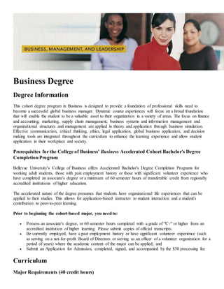 Business Degree
Degree Information
This cohort degree program in Business is designed to provide a foundation of professional skills need to
become a successful global business manager. Dynamic course experiences will focus on a broad foundation
that will enable the student to be a valuable asset to their organization in a variety of areas. The focus on finance
and accounting, marketing, supply chain management, business systems and information management and
organizational structures and management are applied in theory and application through business simulation.
Effective communication, critical thinking, ethics, legal application, global business application, and decision
making tools are integrated throughout the curriculum to enhance the learning experience and allow student
application in their workplace and society.
Prerequisites for the College of Business' Business Accelerated Cohort Bachelor's Degree
Completion Program
Bellevue University's College of Business offers Accelerated Bachelor's Degree Completion Programs for
working adult students, those with past employment history or those with significant volunteer experience who
have completed an associate's degree or a minimum of 60 semester hours of transferable credit from regionally
accredited institutions of higher education.
The accelerated nature of the degree presumes that students have organizational life experiences that can be
applied to their studies. This allows for application-based instructor to student interaction and a student's
contribution to peer-to-peer learning.
Prior to beginning the cohort-based major, you need to:
 Possess an associate's degree, or 60 semester hours completed with a grade of "C-" or higher from an
accredited institution of higher learning. Please submit copies of official transcripts.
 Be currently employed, have a past employment history or have significant volunteer experience (such
as serving on a not-for-profit Board of Directors or serving as an officer of a volunteer organization for a
period of years) where the academic content of the major can be applied; and
 Submit an Application for Admission, completed, signed, and accompanied by the $50 processing fee
Curriculum
Major Requirements (40 credit hours)
 