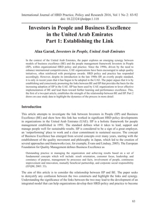 83
Investors in People and Business Excellence
in the United Arab Emirates
Part 1: Establishing the Link
Alaa Garad, Investors in People, United Arab Emirates
In the context of the United Arab Emirates, the paper explores an emerging synergy between
models of business excellence (BE) and the people management framework Investors in People
(IIP), within organizational HRD policy and practice. Since the 1990s, driven by the need to
enhance international competitiveness, UAE organizations have been encouraged to adopt quality
initiatives, often reinforced with prestigious awards. HRD policy and practice has responded
accordingly. However, despite its introduction in the late 1980s IIP, an overtly people standard,
it is only in recent years that it has begun to be adopted in the UAE. The paper argues that it is by
establishing and consciously promoting the links between BE and IIP that provides the basis for the
increasing adoption of IIP in the UAE. IIP has been used by UAE organizations to lever effective
implementation of BE and lead them toward further learning and performance excellence. This,
the first of a two-part article, establishes the strength of the relationship between BE and IIP. Part 2
draws on case study data to highlight the dynamics of the process in more detail.
Introduction
This article attempts to investigate the link between Investors in People (IIP) and Business
Excellence (BE) and show how this link has worked in significant HRD policy developments
in organizations in the United Arab Emirates (UAE). IIP is a holistic framework for people
management established in 1991. The standard defines what it takes to lead, support and
manage people well for sustainable results. IIP is considered to be a sign of a great employer,
an ‘outperforming’ place to work and a clear commitment to sustained success. The concept
of Business Excellence has emerged from several concepts over many years, starting with the
establishment of the quality movement and philosophy in Japan, which led to the creation of
several approaches and frameworks (see, for example, Evans and Lindsay, 2005). The European
Foundation for Quality Management defines Business Excellence as
Outstanding practice in managing the organization and achieving results based on a set of
fundamental concepts which will include: result orientation, customer focus, leadership, and
constancy of purpose, management by processes and facts, involvement of people, continuous
improvement and innovation, mutually beneficial partnership, and corporate social responsibility
(EFQM, 2003: 33).
The aim of this article is to consider the relationship between IIP and BE. The paper seeks
to demystify any confusion between the two constructs and highlight the links and synergy.
Understanding the significance of the links between the two may lead to the development of an
integrated model that can help organizations develop their HRD policy and practice to become
International Journal of HRD Practice, Policy and Research 2016, Vol 1 No 2: 83-92
doi: 10.22324/ijhrdppr.1.118
 