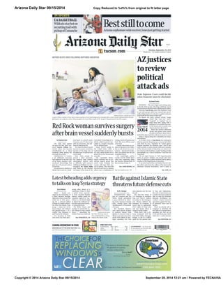 Arizona Daily Star 09/15/2014
Copyright © 2014 Arizona Daily Star 09/15/2014 September 20, 2014 12:21 am / Powered by TECNAVIA
Copy Reduced to %d%% from original to fit letter page
Final
• •
Monday, September 15, 2014
$1 plus tax • $3 outside Southern Arizona
COMING WEDNESDAY IN FOOD
BREAKING OUT OF THE BASIC ROUTINE: Make
your kids hip and fun lunches for school.
LEE ENTERPRISES • Vol. 173, No. 258
For home delivery, call 1-800-695-4492
email: circulation@tucson.com
INSIDE TODAY’S STAR
Comics/puzzles B8-9
Lottery B6
Obituaries A13
Sports B1-6
TV B9
Weather B10
Arizonasophomorewidereceiver Jonesjustgettingstarted
Beststilltocome
UABASKETBALL
Wildcatsstayhoton
recruitingtrailwith
pickupofComanche
IN SPORTS
By Stephanie Innes
ARIZONA DAILY STAR
The odds were against
44-year-old Red Rock res-
ident Lauren Clifton last
month when she became
overwhelmed by a sharp
headache while getting her
son ready for school.
Unbeknownst to Lauren,
a six millimeter aneurysm
had ruptured in the left side
of her brain, causing a sub-
arachnoid hemorrhage that
gave her a 50 percent chance
of survival.
An aneurysm is similar to a
blister that occurs in a weak-
ened spot in a blood vessel.
In many cases it’s ﬁne to live
with an aneurysm, and mil-
lions of Americans do.
Yet when the blood vessels
become too weak,sometimes
because of the large size of
theaneurysm,itrupturesand
can be fatal.
Even when people do
survive a burst aneurysm,
the majority have residual
neurological deﬁcits such
as difficulty with memory,
walking and talking,her neu-
rosurgeon Dr. Emun Abdu
said Friday as she checked
on Lauren in her room at the
Carondelet Neurological In-
stitute,whichispartofCaro-
ndelet St. Joseph’s Hospital,
350 N.Wilmot Road.
About 30,000 people in
the United States suffer a
ruptured brain aneurysm ev-
ery year, which works out to
about 100 in the Tucson area
annually.
The Carondelet Neuro-
logical Institute has an an-
eurysm support group that
meets every Tuesday, but
Lauren will have little rea-
son to attend. That she both
survived and has no adverse
effects was a combination of
timing,medical response and
luck. She even still has most
of her hair.
Lauren,whoworksasaca-
shier at Sprouts in Oro Valley,
has no risk factors for an an-
eurysm—shedoesn’tsmoke,
she’s not elderly and she has
no family history.
Not surprisingly, neither
Lauren nor her family knew
what was happening when
she became unexpectedly ill
the morning of Aug.27.
RedRockwomansurvivessurgery
afterbrainvesselsuddenlybursts
ELECTION
2014
BRIANA SANCHEZ / ARIZONA DAILY STAR
Lauren Clifton, mother of two, had to have a portion of her skull temporarily removed after a brain vessel ruptured while she was
getting her son ready for school. Neurosurgeon Dr. Emun Abdu (right) at St. Joseph’s Hospital performed the surgery.
MOTHER BEATS ODDS FOLLOWING RUPTURED ANEURYSM
AZjustices
toreview
political
attackads
By Howard Fischer
CAPITOL MEDIA SERVICES
PHOENIX—Thestate’shighcourtisbeingasked
to decide when groups attacking politicians up for
election have to disclose who is ﬁnancing the effort.
Attorney Tom Irvine wants the Supreme Court
to rule only groups which run commercials specif-
ically asking viewers to vote for or against someone
must spell out the source of the cash.
He argues any spots without certain “magic
words” like “vote for,” “elect,”
“support” or “oppose” are ex-
empt from laws saying who is
paying for it,no matter how nas-
ty the attack and no matter how
close to election day it runs.
What the justices ultimately
decide will govern what voters
do and do not know about who is
behindtheattackadstheywillseeforyearstocome.
Irvine is representing the Committee for Justice
and Fairness.
In October 2010, as Tom Horne was running for
attorney general,the group ran a commercial which
said when he was a legislator he “voted against
tougher penalties for statutory rape.” And it said
more recently, as state schools chief and a member
of the Arizona Board of Education, he voted to al-
lowateacherwhohadbeencaught“lookingatchild
pornography on a school computer” back into the
classroom.
The ad urged viewers to “tell Superintendent
Horne to protect children, not people who harm
them.” It displayed a photo of Horne and his phone
number at the Department of Education.
It was later learned the cash behind the $1.5 mil-
lion effort came from the coffers of the Democratic
Attorneys General Association. And it came as
State Supreme Court could decide
when financier must be disclosed
See more health stories / A9
See ANEURYSM, A4
See ADS, A4
ByW.J.Hennigan
MCCLATCHY-TRIBUNE NEWS SERVICE
WASHINGTON — Mem-
bers of Congress and the
White House anticipated
a peace dividend by wind-
ing down America’s foreign
wars, closing bases and
shedding tens of thousands
of troops.
But President Obama’s
new, open-ended strategy
to confront Islamic State
ﬁghters in Iraq and Syria is
likely to eat into some of the
nearly $500 billion in Pen-
tagon spending cuts that
were planned over the next
decade.
The ﬁrst ﬁve weeks of
U.S. airstrikes in northern
Iraq cost $262.5 million,
according to the Pentagon,
and Obama lobbied key
members of Congress in
recent days to appropriate
$500 million to help train
and arm Syrian rebels at
camps in Saudi Arabia.
While that’s still a pit-
tance compared with the
total $496 billion Pentagon
budget, or the $1.2 trillion
spent for the ground wars
in Iraq and Afghanistan,
the costs of intervention are
certaintoincreaseunderthe
plan to step up airstrikes,
intensify surveillance and
conduct counter-terrorism
operations against the Sun-
ni extremist force and its
leaders.
There are already calls in
Congress to eliminate the
$45 billion in sequestration
spending cuts that are set
to hit next ﬁscal year, which
starts Oct. 1, and to increase
BattleagainstIslamicState
threatensfuturedefensecuts
By Lori Hinnant
THE ASSOCIATED PRESS
PARIS — Newly out-
raged by the beheading of
a third Western hostage,
diplomats from around the
world are in Paris press-
ing for a coherent global
strategy to combat extrem-
ists from the Islamic State
group — minus two of the
main players and without
any ground troops — in a
conﬂict that threatens to
spill beyond the Mideast.
U.S. Secretary of State
John Kerry has been pres-
suring allies ahead of a
conference today to show
a united front, especial-
ly from majority-Muslim
nations, saying nearly 40
countries agreed to con-
tribute to a worldwide ﬁght
to defeat the militants be-
fore they gain more territo-
ry in Iraq and Syria.
The White House said
Sunday it would ﬁnd al-
lies willing to send combat
forces — something the
United States has ruled out
Latestbeheadingaddsurgency
totalksonIraq/Syriastrategy
THE ASSOCIATED PRESS
Brit Alan Henning, seen in
this undated photo, is being
held by the Islamic State.See STRATEGY, A4
See DEFENSE, A4
 