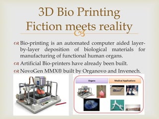 
 Bio-printing is an automated computer aided layer-
by-layer deposition of biological materials for
manufacturing of functional human organs.
 Artificial Bio-printers have already been built.
 NovoGen MMX® built by Organovo and Invenech.
3D Bio Printing
Fiction meets reality
 