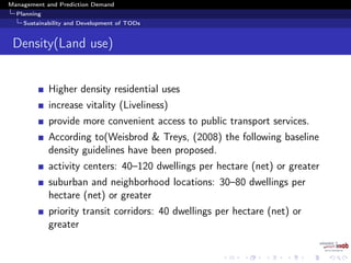 Management and Prediction Demand
Planning
Sustainability and Development of TODs
Density(Land use)
Higher density residential uses
increase vitality (Liveliness)
provide more convenient access to public transport services.
According to(Weisbrod & Treys, (2008) the following baseline
density guidelines have been proposed.
activity centers: 40–120 dwellings per hectare (net) or greater
suburban and neighborhood locations: 30–80 dwellings per
hectare (net) or greater
priority transit corridors: 40 dwellings per hectare (net) or
greater
 