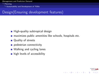 Management and Prediction Demand
Planning
Sustainability and Development of TODs
Design(Ensuring development features)
High-quality subtropical design
maximizes public amenities like schools, hospitals etc.
Quality of streets
pedestrian connectivity
Walking and cycling lanes
high levels of accessibility
 