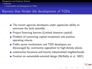 Management and Prediction Demand
Planning
Sustainability and Development of TODs
Barriers that Hinder the development of TODs
The transit agencies developers under appreciate ability to
overcome the land assembly.
Project ﬁnancing barriers (Limited intensive capital)
Problem of converting capital investment into positive
operating returns
Public sector involvement and TOD developers are
discouraged by, community opposition to high-density places.
unattractive locations and heavily industrialised neighborhoods.
Fixation on automobile-oriented design (McNulty et al, 1997).
 