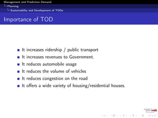Management and Prediction Demand
Planning
Sustainability and Development of TODs
Importance of TOD
It increases ridership / public transport
It increases revenues to Government.
It reduces automobile usage
It reduces the volume of vehicles
It reduces congestion on the road
It oﬀers a wide variety of housing/residential houses.
 