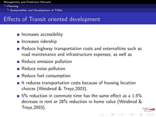 Management and Prediction Demand
Planning
Sustainability and Development of TODs
Eﬀects of Transit oriented development
Increases accessibility
Increases ridership
Reduce highway transportation costs and externalities such as
road maintenance and infrastructure expenses, as well as
Reduce emission pollution
Reduce noise pollution
Reduce fuel consumption.
It reduces transportation costs because of housing location
choices (Weisbrod & Treyz,2003).
5% reduction in commute time has the same eﬀect as a 1.5%
decrease in rent or 28% reduction in home value (Weisbrod &
Treyz,2003).
 