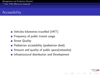 Management and Prediction Demand
How TOD eﬀects are measured
Accessibility
Vehicles kilometres travelled (VKT)
Frequency of public transit usage
Street Quality
Pedestrian accessibility (pedestrian shed)
Amount and quality of public space(networks)
Infrastructural distribution and Development
 