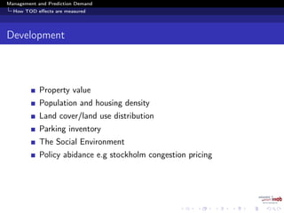 Management and Prediction Demand
How TOD eﬀects are measured
Development
Property value
Population and housing density
Land cover/land use distribution
Parking inventory
The Social Environment
Policy abidance e.g stockholm congestion pricing
 