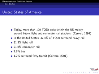 Management and Prediction Demand
Case Studies
United States of America
Today, more than 100 TODs exist within the US mainly
around heavy, light and commuter rail stations. (Cervero 1994)
In the United States, 37.4% of TODs surround heavy rail
31.3% light rail
21.8% commuter rail
7.8% bus
1.7% surround ferry transit (Cervero, 2001).
 