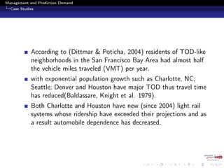 Management and Prediction Demand
Case Studies
According to (Dittmar & Poticha, 2004) residents of TOD-like
neighborhoods in the San Francisco Bay Area had almost half
the vehicle miles traveled (VMT) per year.
with exponential population growth such as Charlotte, NC;
Seattle; Denver and Houston have major TOD thus travel time
has reduced(Baldassare, Knight et al. 1979).
Both Charlotte and Houston have new (since 2004) light rail
systems whose ridership have exceeded their projections and as
a result automobile dependence has decreased.
 