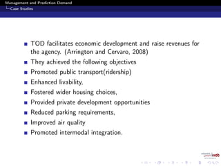 Management and Prediction Demand
Case Studies
TOD facilitates economic development and raise revenues for
the agency. (Arrington and Cervaro, 2008)
They achieved the following objectives
Promoted public transport(ridership)
Enhanced livability,
Fostered wider housing choices,
Provided private development opportunities
Reduced parking requirements,
Improved air quality
Promoted intermodal integration.
 