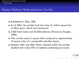 Management and Prediction Demand
Case Studies
Rosslyn-Ballston Redevelopment Corridor
Established in May, 1996.
As of 2004, the corridor had more than 21 million square feet
of oﬃce space. Retail and commercial
3,000 hotel rooms and 25,000residences (Parsons & Douglas,
1996).
The corridor covers 2 square miles compared to approximately
14 square miles of a comparable suburban layout.
Between 1991 and 2002, Metro ridership within the corridor
doubled with nearly 50% of residents commuting by transit
 