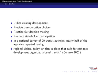 Management and Prediction Demand
Case Studies
Utilize existing development
Provide transportation choices
Practice fair decision-making
Promote stakeholder participation
In a national survey of 90 transit agencies, nearly half of the
agencies reported having
regional vision, policy, or plan in place that calls for compact
development organized around transit.” (Cervero 2001)
 