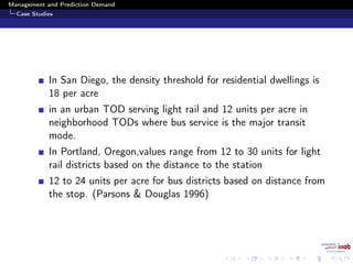 Management and Prediction Demand
Case Studies
In San Diego, the density threshold for residential dwellings is
18 per acre
in an urban TOD serving light rail and 12 units per acre in
neighborhood TODs where bus service is the major transit
mode.
In Portland, Oregon,values range from 12 to 30 units for light
rail districts based on the distance to the station
12 to 24 units per acre for bus districts based on distance from
the stop. (Parsons & Douglas 1996)
 