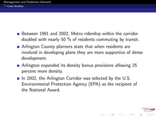 Management and Prediction Demand
Case Studies
Between 1991 and 2002, Metro ridership within the corridor
doubled with nearly 50 % of residents commuting by transit.
Arlington County planners state that when residents are
involved in developing plans they are more supportive of dense
development.
Arlington expanded its density bonus provisions allowing 25
percent more density.
In 2002, the Arlington Corridor was selected by the U.S.
Environmental Protection Agency (EPA) as the recipient of
the National Award.
 