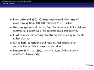Management and Prediction Demand
Case Studies
From 1950 and 1990, Curitiba experienced high rates of
growth going from 300,000 residents to 2.1 million.
Once an agricultural center, Curitiba became an industrial and
commercial powerhouse. To accommodate this growth.
Curitiba made the decision to plan for the mobility of people
rather than cars.
Giving both pedestrians and mass transit priority over
automobiles in highly congested corridors.
Between 1974 and 1995, the city’s accessibility network
developed dramatically.
 