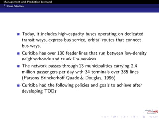 Management and Prediction Demand
Case Studies
Today, it includes high-capacity buses operating on dedicated
transit ways, express bus service, orbital routes that connect
bus ways,
Curitiba has over 100 feeder lines that run between low-density
neighborhoods and trunk line services.
The network passes through 13 municipalities carrying 2.4
million passengers per day with 34 terminals over 385 lines
(Parsons Brinckerhoﬀ Quade & Douglas, 1996)
Curitiba had the following policies and goals to achieve after
developing TODs
 