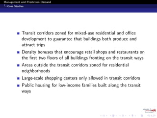 Management and Prediction Demand
Case Studies
Transit corridors zoned for mixed-use residential and oﬃce
development to guarantee that buildings both produce and
attract trips
Density bonuses that encourage retail shops and restaurants on
the ﬁrst two ﬂoors of all buildings fronting on the transit ways
Areas outside the transit corridors zoned for residential
neighborhoods
Large-scale shopping centers only allowed in transit corridors
Public housing for low-income families built along the transit
ways
 