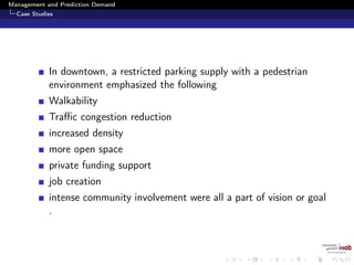 Management and Prediction Demand
Case Studies
In downtown, a restricted parking supply with a pedestrian
environment emphasized the following
Walkability
Traﬃc congestion reduction
increased density
more open space
private funding support
job creation
intense community involvement were all a part of vision or goal
.
 