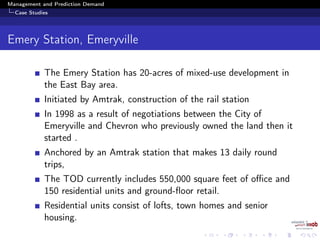 Management and Prediction Demand
Case Studies
Emery Station, Emeryville
The Emery Station has 20-acres of mixed-use development in
the East Bay area.
Initiated by Amtrak, construction of the rail station
In 1998 as a result of negotiations between the City of
Emeryville and Chevron who previously owned the land then it
started .
Anchored by an Amtrak station that makes 13 daily round
trips,
The TOD currently includes 550,000 square feet of oﬃce and
150 residential units and ground-ﬂoor retail.
Residential units consist of lofts, town homes and senior
housing.
 