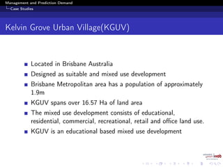 Management and Prediction Demand
Case Studies
Kelvin Grove Urban Village(KGUV)
Located in Brisbane Australia
Designed as suitable and mixed use development
Brisbane Metropolitan area has a population of approximately
1.9m
KGUV spans over 16.57 Ha of land area
The mixed use development consists of educational,
residential, commercial, recreational, retail and oﬃce land use.
KGUV is an educational based mixed use development
 