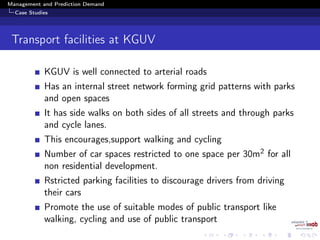 Management and Prediction Demand
Case Studies
Transport facilities at KGUV
KGUV is well connected to arterial roads
Has an internal street network forming grid patterns with parks
and open spaces
It has side walks on both sides of all streets and through parks
and cycle lanes.
This encourages,support walking and cycling
Number of car spaces restricted to one space per 30m2 for all
non residential development.
Rstricted parking facilities to discourage drivers from driving
their cars
Promote the use of suitable modes of public transport like
walking, cycling and use of public transport
 