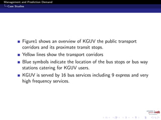 Management and Prediction Demand
Case Studies
Figure1 shows an overview of KGUV the public transport
corridors and its proximate transit stops.
Yellow lines show the transport corridors
Blue symbols indicate the location of the bus stops or bus way
stations catering for KGUV users.
KGUV is served by 16 bus services including 9 express and very
high frequency services.
 