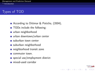 Management and Prediction Demand
Introduction
Types of TOD
According to Dittmar & Poticha, (2004),
TODs include the following:
urban neighborhood
urban downtown/urban center
suburban town center
suburban neighborhood
neighborhood transit zone
commuter town.
special use/employment district
mixed-used corridor
 