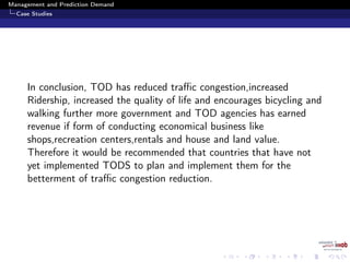 Management and Prediction Demand
Case Studies
In conclusion, TOD has reduced traﬃc congestion,increased
Ridership, increased the quality of life and encourages bicycling and
walking further more government and TOD agencies has earned
revenue if form of conducting economical business like
shops,recreation centers,rentals and house and land value.
Therefore it would be recommended that countries that have not
yet implemented TODS to plan and implement them for the
betterment of traﬃc congestion reduction.
 