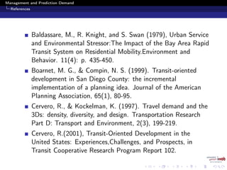 Management and Prediction Demand
References
Baldassare, M., R. Knight, and S. Swan (1979), Urban Service
and Environmental Stressor:The Impact of the Bay Area Rapid
Transit System on Residential Mobility.Environment and
Behavior. 11(4): p. 435-450.
Boarnet, M. G., & Compin, N. S. (1999). Transit-oriented
development in San Diego County: the incremental
implementation of a planning idea. Journal of the American
Planning Association, 65(1), 80-95.
Cervero, R., & Kockelman, K. (1997). Travel demand and the
3Ds: density, diversity, and design. Transportation Research
Part D: Transport and Environment, 2(3), 199-219.
Cervero, R.(2001), Transit-Oriented Development in the
United States: Experiences,Challenges, and Prospects, in
Transit Cooperative Research Program Report 102.
 