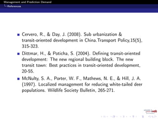 Management and Prediction Demand
References
Cervero, R., & Day, J. (2008). Sub urbanization &
transit-oriented development in China.Transport Policy,15(5),
315-323.
Dittmar, H., & Poticha, S. (2004). Deﬁning transit-oriented
development: The new regional building block. The new
transit town: Best practices in transit-oriented development,
20-55.
McNulty, S. A., Porter, W. F., Mathews, N. E., & Hill, J. A.
(1997). Localized management for reducing white-tailed deer
populations. Wildlife Society Bulletin, 265-271.
 