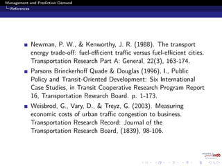 Management and Prediction Demand
References
Newman, P. W., & Kenworthy, J. R. (1988). The transport
energy trade-oﬀ: fuel-eﬃcient traﬃc versus fuel-eﬃcient cities.
Transportation Research Part A: General, 22(3), 163-174.
Parsons Brinckerhoﬀ Quade & Douglas (1996), I., Public
Policy and Transit-Oriented Development: Six International
Case Studies, in Transit Cooperative Research Program Report
16, Transportation Research Board. p. 1-173.
Weisbrod, G., Vary, D., & Treyz, G. (2003). Measuring
economic costs of urban traﬃc congestion to business.
Transportation Research Record: Journal of the
Transportation Research Board, (1839), 98-106.
 